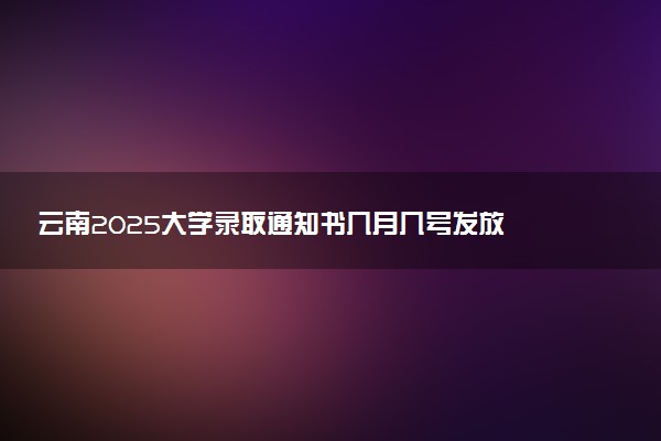 云南2025大学录取通知书几月几号发放 什么时候能收到