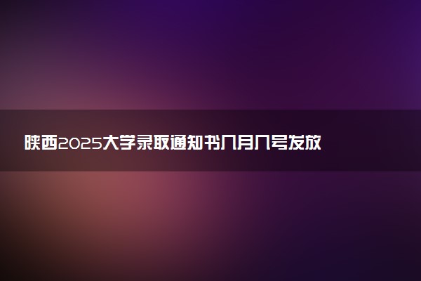 陕西2025大学录取通知书几月几号发放 什么时候能收到