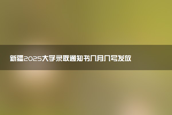 新疆2025大学录取通知书几月几号发放 什么时候能收到