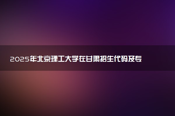 2025年北京理工大学在甘肃招生代码及专业代码 北京理工大学甘肃代码是多少？怎么查询？
