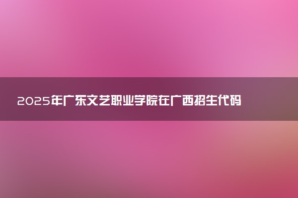 2025年广东文艺职业学院在广西招生代码：13707 专业代码及报考指南