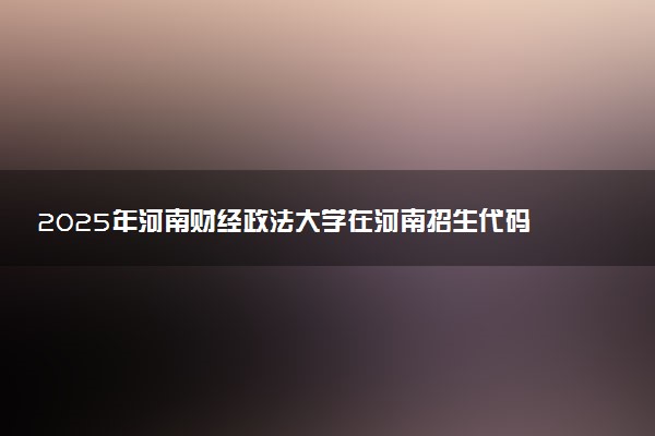 2025年河南财经政法大学在河南招生代码及专业代码 河南财经政法大学河南代码是多少？怎么查询？