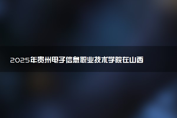 2025年贵州电子信息职业技术学院在山西招生代码：2676 专业代码及报考指南