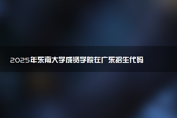 2025年东南大学成贤学院在广东招生代码：12689 专业代码及报考指南