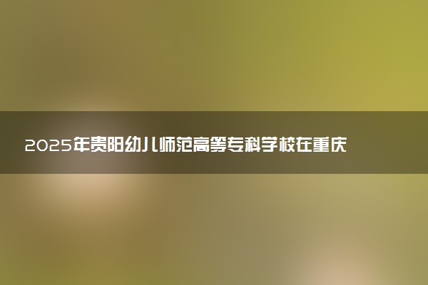 2025年贵阳幼儿师范高等专科学校在重庆招生代码：5256 专业代码及报考指南