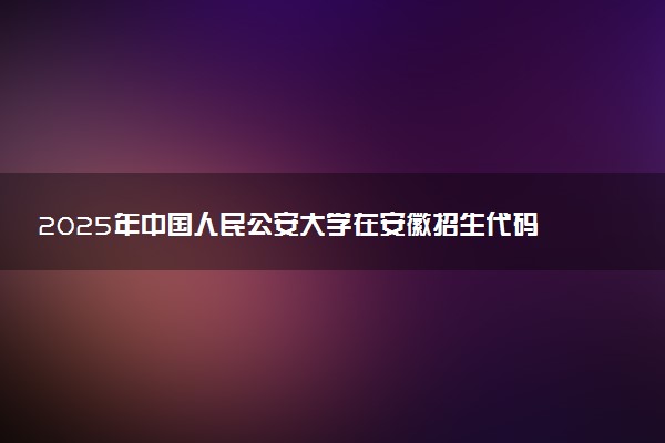 2025年中国人民公安大学在安徽招生代码及专业代码 中国人民公安大学安徽代码是多少？怎么查询？