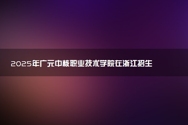 2025年广元中核职业技术学院在浙江招生代码及专业代码 广元中核职业技术学院浙江代码是多少？怎么查询？