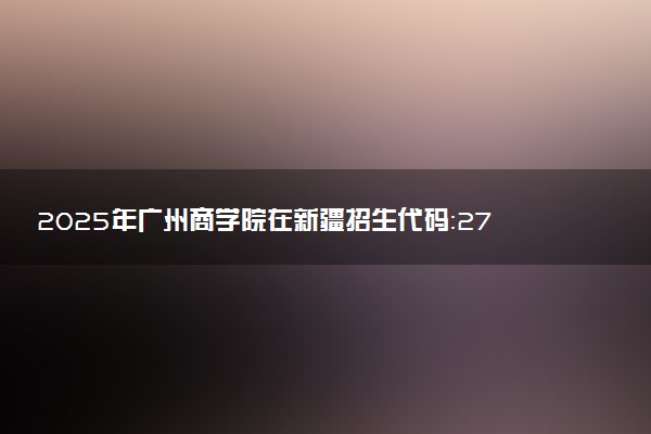 2025年广州商学院在新疆招生代码：2786 专业代码及报考指南