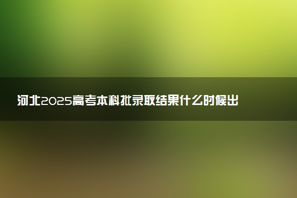 河北2025高考本科批录取结果什么时候出来 多久能拿到录取通知书