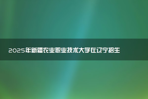 2025年新疆农业职业技术大学在辽宁招生代码及专业代码 新疆农业职业技术大学辽宁代码是多少？怎么查询？