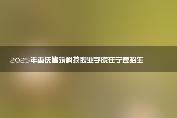 2025年重庆建筑科技职业学院在宁夏招生代码及专业代码 重庆建筑科技职业学院宁夏代码是多少？怎么查询？