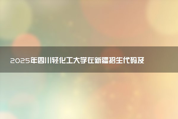 2025年四川轻化工大学在新疆招生代码及专业代码 四川轻化工大学新疆代码是多少？怎么查询？