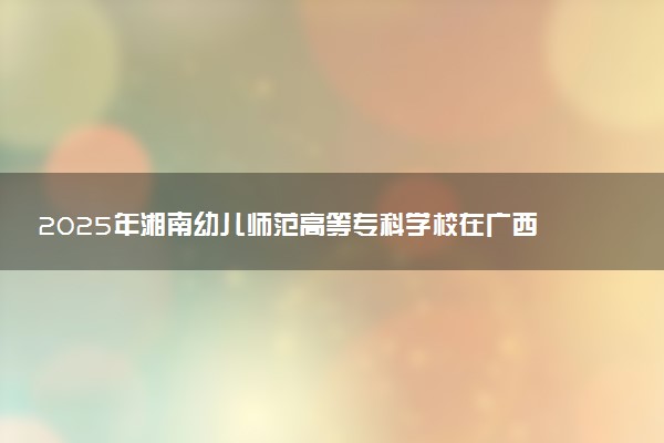2025年湘南幼儿师范高等专科学校在广西招生代码：14495 专业代码及报考指南