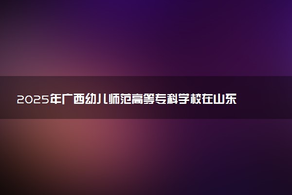 2025年广西幼儿师范高等专科学校在山东招生代码及专业代码 广西幼儿师范高等专科学校山东代码是多少？怎么查询？