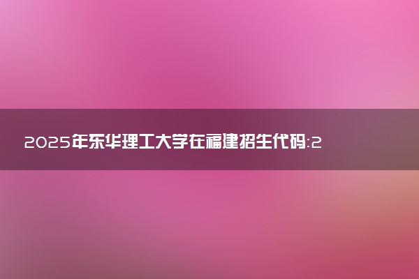 2025年东华理工大学在福建招生代码：2479 专业代码及报考指南