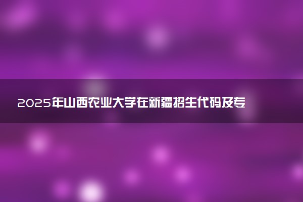 2025年山西农业大学在新疆招生代码及专业代码 山西农业大学新疆代码是多少？怎么查询？