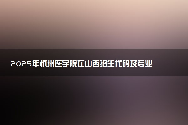2025年杭州医学院在山西招生代码及专业代码 杭州医学院山西代码是多少？怎么查询？