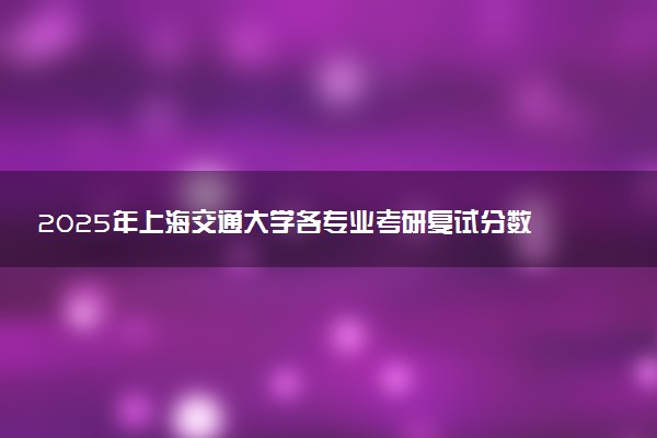 2025年上海交通大学各专业考研复试分数线一览表 研究生考试一般多少分能上岸
