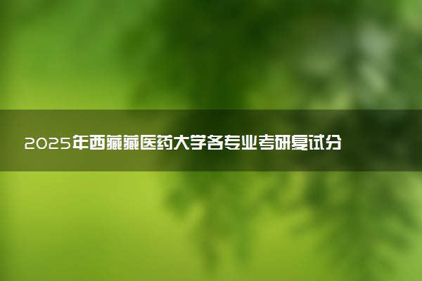 2025年西藏藏医药大学各专业考研复试分数线一览表 研究生考试一般多少分能上岸