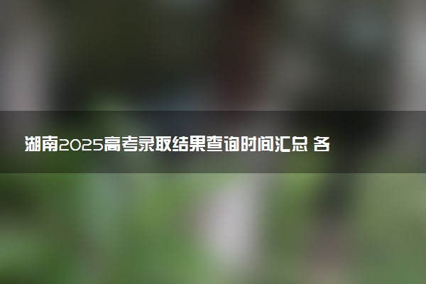 湖南2025高考录取结果查询时间汇总 各批次录取通知发放时间
