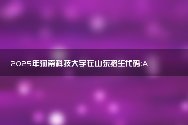 2025年河南科技大学在山东招生代码：A464 专业代码及报考指南