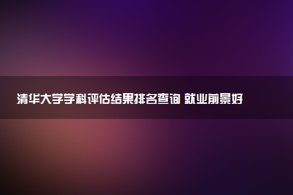 清华大学学科评估结果排名查询 就业前景好的王牌专业有哪些