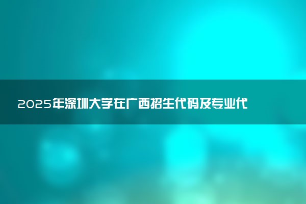 2025年深圳大学在广西招生代码及专业代码 深圳大学广西代码是多少？怎么查询？
