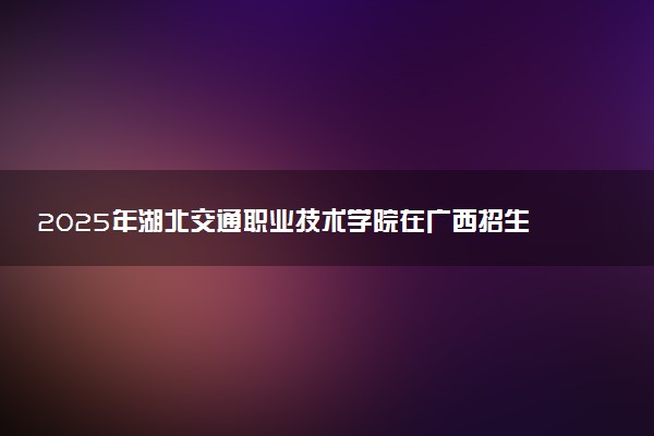2025年湖北交通职业技术学院在广西招生代码：12752 专业代码及报考指南