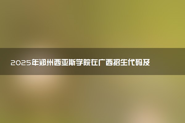 2025年郑州西亚斯学院在广西招生代码及专业代码 郑州西亚斯学院广西代码是多少？怎么查询？