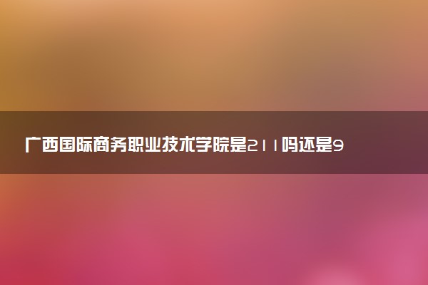 广西国际商务职业技术学院是211吗还是985 怎么样值得读吗及学长学姐评价