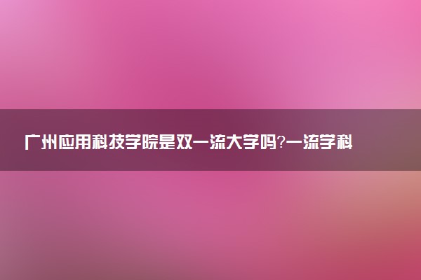 广州应用科技学院是双一流大学吗？一流学科有哪些及历年分数线位次