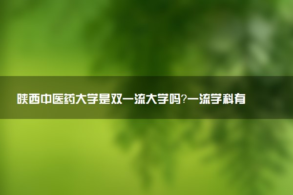 陕西中医药大学是双一流大学吗？一流学科有哪些及历年分数线位次