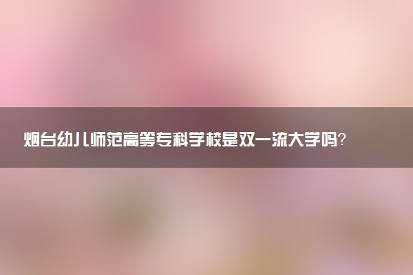 烟台幼儿师范高等专科学校是双一流大学吗？一流学科有哪些及历年分数线位次