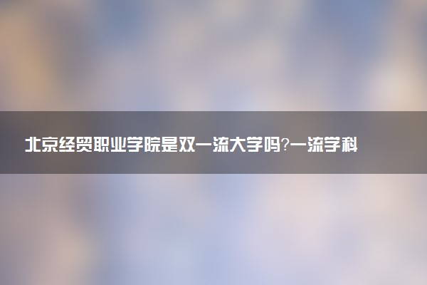 北京经贸职业学院是双一流大学吗？一流学科有哪些及历年分数线位次