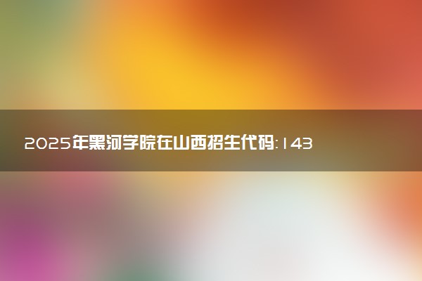 2025年黑河学院在山西招生代码：1438 专业代码及报考指南