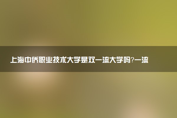 上海中侨职业技术大学是双一流大学吗？一流学科有哪些及历年分数线位次