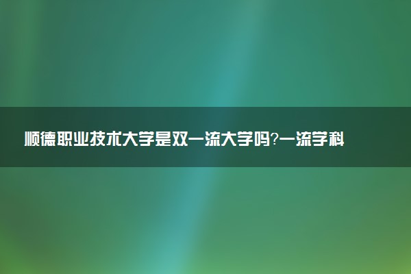 顺德职业技术大学是双一流大学吗？一流学科有哪些及历年分数线位次