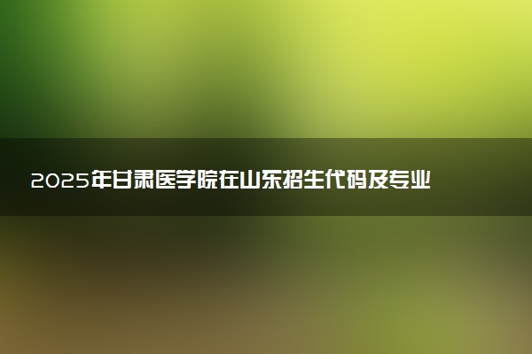 2025年甘肃医学院在山东招生代码及专业代码 甘肃医学院山东代码是多少？怎么查询？
