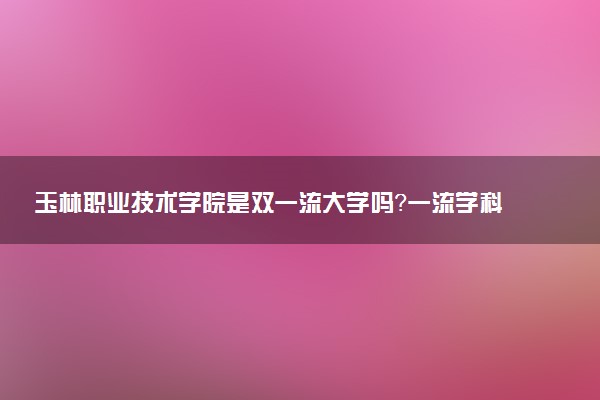 玉林职业技术学院是双一流大学吗？一流学科有哪些及历年分数线位次