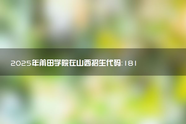 2025年莆田学院在山西招生代码：1817 专业代码及报考指南