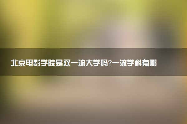 北京电影学院是双一流大学吗？一流学科有哪些及历年分数线位次