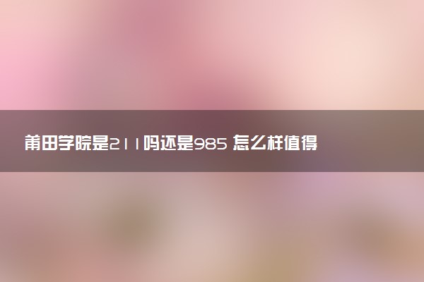 莆田学院是211吗还是985 怎么样值得读吗及学长学姐评价
