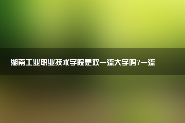 湖南工业职业技术学院是双一流大学吗？一流学科有哪些及历年分数线位次