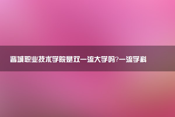 晋城职业技术学院是双一流大学吗？一流学科有哪些及历年分数线位次