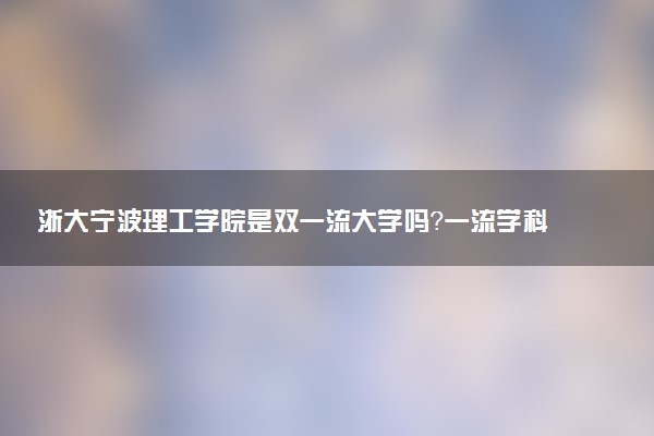 浙大宁波理工学院是双一流大学吗？一流学科有哪些及历年分数线位次