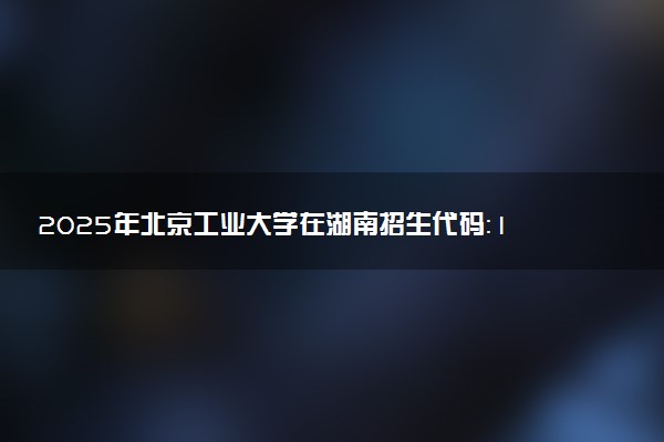 2025年北京工业大学在湖南招生代码：1111 专业代码及报考指南