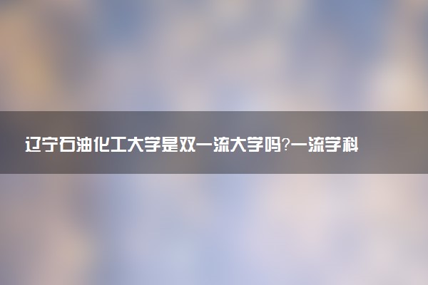 辽宁石油化工大学是双一流大学吗？一流学科有哪些及历年分数线位次