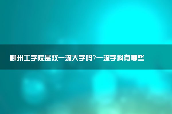 柳州工学院是双一流大学吗？一流学科有哪些及历年分数线位次