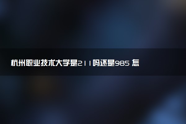 杭州职业技术大学是211吗还是985 怎么样值得读吗及学长学姐评价