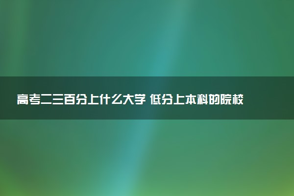 高考二三百分上什么大学 低分上本科的院校名单